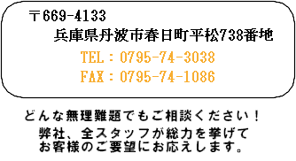 お問い合わせはコチラ　〒6641-331　兵庫県丹波市春日町平松７３８番地 TEL:0795-74-3038 FAX:0795-74-1086 どんな無理難題でもご相談ください！弊社、全スタッフが総力を挙げてお客様のご要望にお応えします。